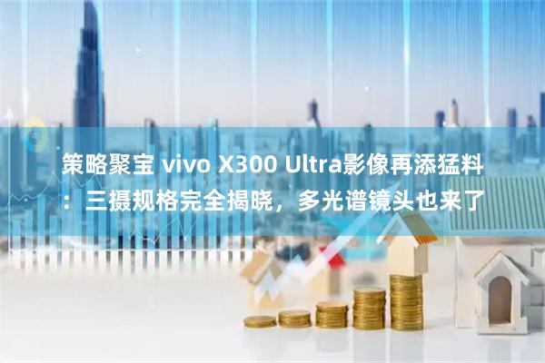 策略聚宝 vivo X300 Ultra影像再添猛料：三摄规格完全揭晓，多光谱镜头也来了
