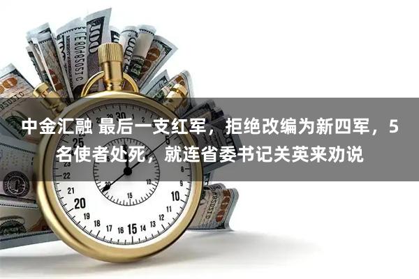 中金汇融 最后一支红军，拒绝改编为新四军，5名使者处死，就连省委书记关英来劝说