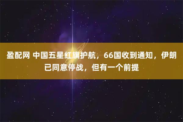盈配网 中国五星红旗护航，66国收到通知，伊朗已同意停战，但有一个前提