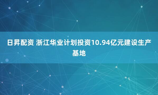 日昇配资 浙江华业计划投资10.94亿元建设生产基地