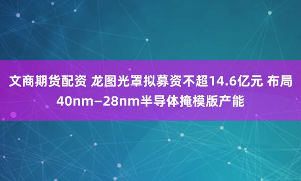文商期货配资 龙图光罩拟募资不超14.6亿元 布局40nm—28nm半导体掩模版产能