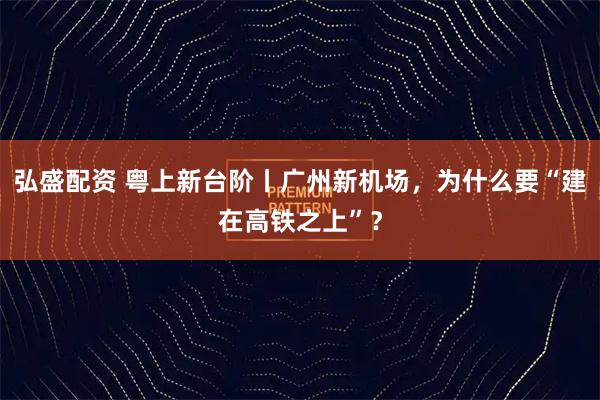 弘盛配资 粤上新台阶丨广州新机场,为什么要“建在高铁之上”?