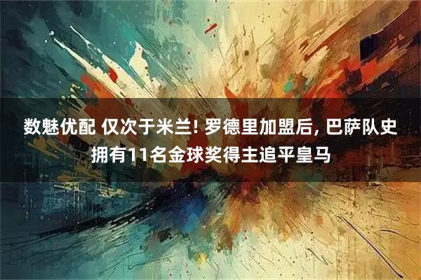 数魅优配 仅次于米兰! 罗德里加盟后, 巴萨队史拥有11名金球奖得主追平皇马