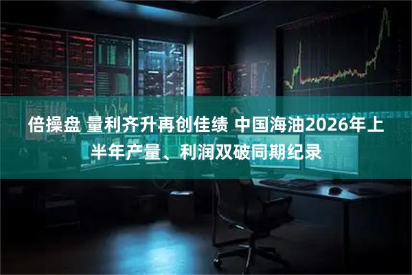 倍操盘 量利齐升再创佳绩 中国海油2026年上半年产量、利润双破同期纪录