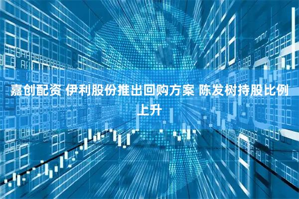 嘉创配资 伊利股份推出回购方案 陈发树持股比例上升